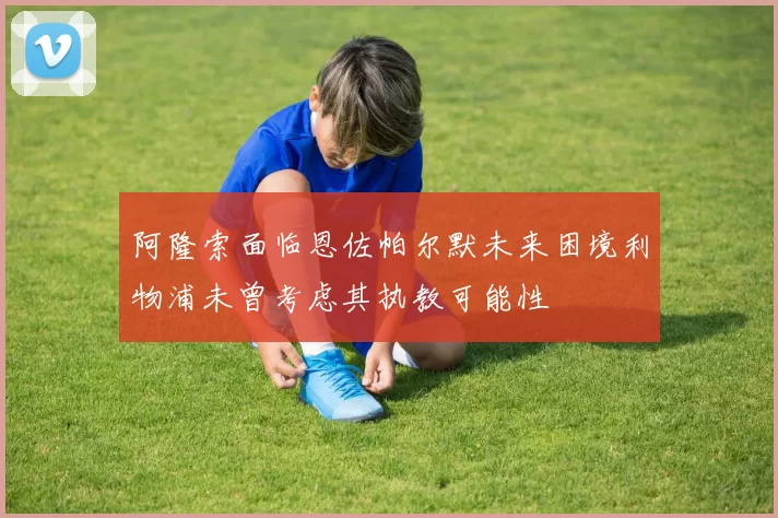 阿隆索面临恩佐帕尔默未来困境利物浦未曾考虑其执教可能性