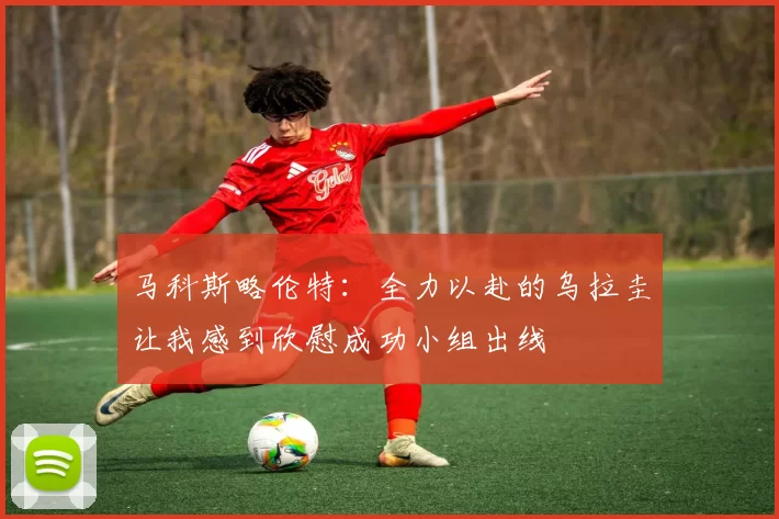 马科斯略伦特：全力以赴的乌拉圭让我感到欣慰成功小组出线