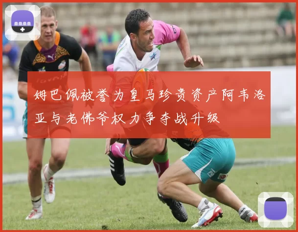 姆巴佩被誉为皇马珍贵资产阿韦洛亚与老佛爷权力争夺战升级