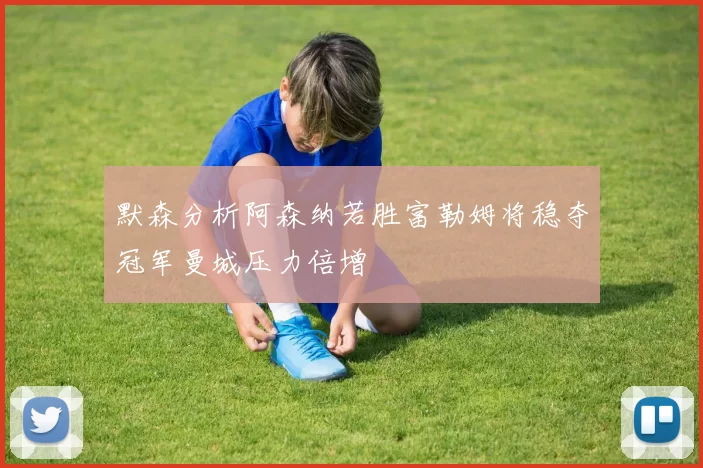 默森分析阿森纳若胜富勒姆将稳夺冠军曼城压力倍增