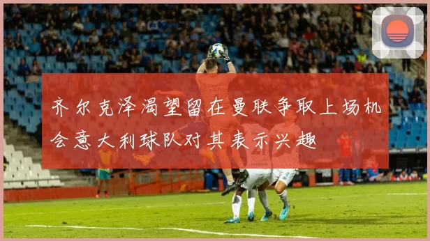 齐尔克泽渴望留在曼联争取上场机会意大利球队对其表示兴趣