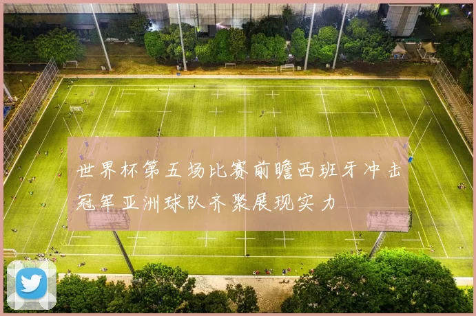 世界杯第五场比赛前瞻西班牙冲击冠军亚洲球队齐聚展现实力