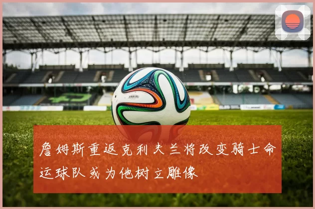 詹姆斯重返克利夫兰将改变骑士命运球队或为他树立雕像