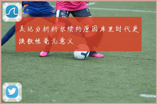 美记分析科尔续约原因库里时代更换教练毫无意义