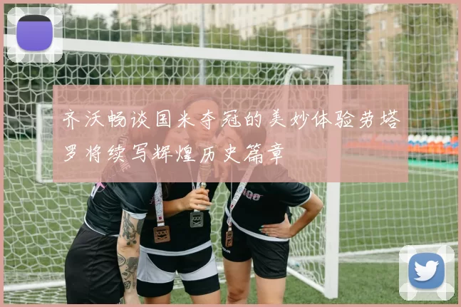 齐沃畅谈国米夺冠的美妙体验劳塔罗将续写辉煌历史篇章